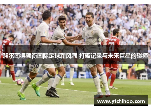 赫尔南德领衔国际足球新风潮 打破记录与未来巨星的碰撞