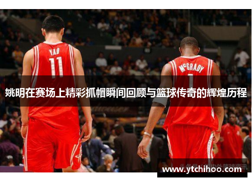 姚明在赛场上精彩抓帽瞬间回顾与篮球传奇的辉煌历程