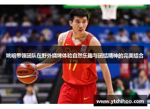 姚明带领团队在野外烧烤体验自然乐趣与团结精神的完美结合