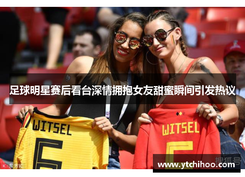 足球明星赛后看台深情拥抱女友甜蜜瞬间引发热议