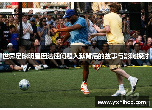 世界足球明星因法律问题入狱背后的故事与影响探讨