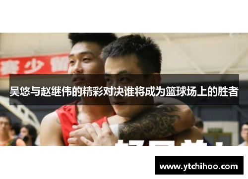吴悠与赵继伟的精彩对决谁将成为篮球场上的胜者