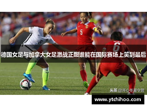 德国女足与加拿大女足激战正酣谁能在国际赛场上笑到最后