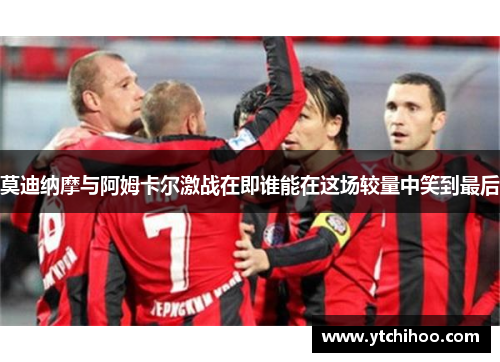 莫迪纳摩与阿姆卡尔激战在即谁能在这场较量中笑到最后